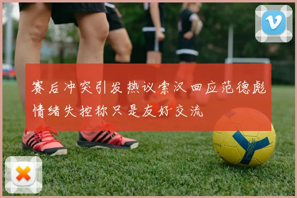 赛后冲突引发热议索汉回应范德彪情绪失控称只是友好交流