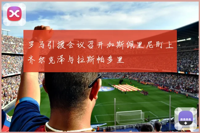 罗马引援会议召开加斯佩里尼盯上齐尔克泽与拉斯帕多里