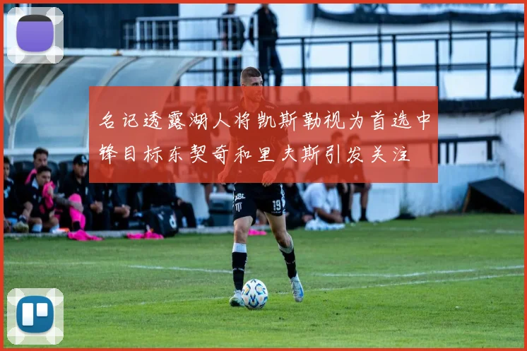 名记透露湖人将凯斯勒视为首选中锋目标东契奇和里夫斯引发关注