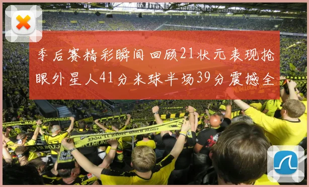季后赛精彩瞬间回顾21状元表现抢眼外星人41分米球半场39分震撼全场