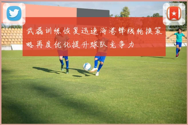 武磊训练恢复迅速海港锋线轮换策略再度优化提升球队竞争力