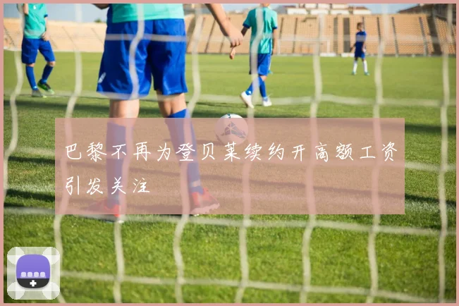 巴黎不再为登贝莱续约开高额工资引发关注