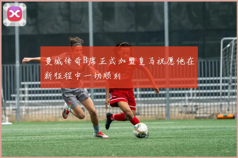 曼城传奇B席正式加盟皇马祝愿他在新征程中一切顺利
