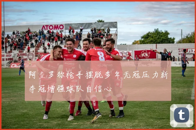 阿圭罗称枪手摆脱多年无冠压力新夺冠增强球队自信心