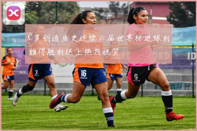 C罗创造历史连续六届世界杯进球利雅得胜利送上热烈祝贺