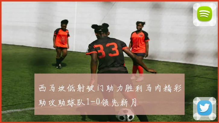 西马坎低射破门助力胜利马内精彩助攻助球队1-0领先新月