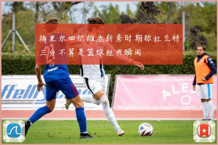 梅里尔回忆雄鹿新秀时期称杜兰特三分不算是篮球经典瞬间