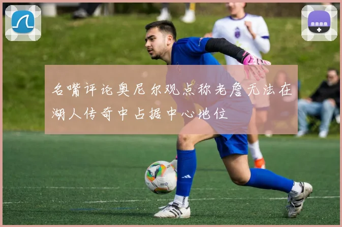 名嘴评论奥尼尔观点称老詹无法在湖人传奇中占据中心地位