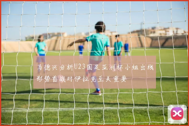 马德兴分析U23国足亚洲杯小组出线形势首战对伊拉克至关重要