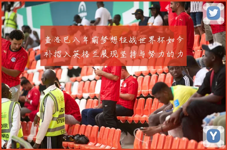 查洛巴八年前梦想征战世界杯如今补招入英格兰展现坚持与努力的力量