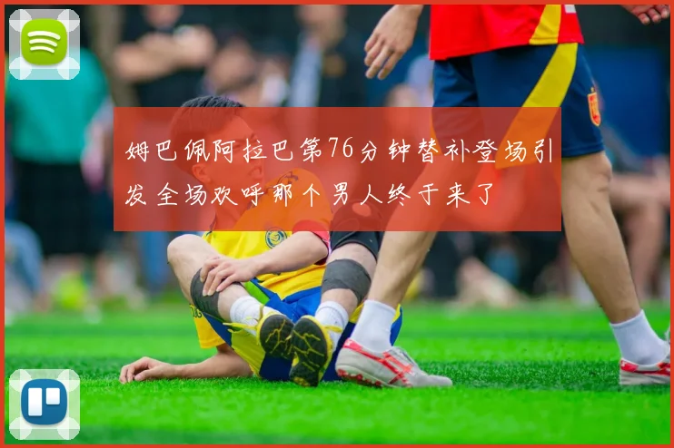 姆巴佩阿拉巴第76分钟替补登场引发全场欢呼那个男人终于来了