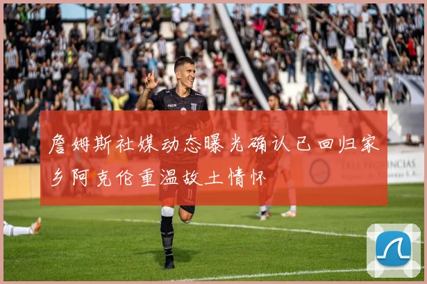 詹姆斯社媒动态曝光确认已回归家乡阿克伦重温故土情怀
