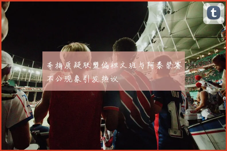 夸梅质疑联盟偏袒文班与阿泰禁赛不公现象引发热议