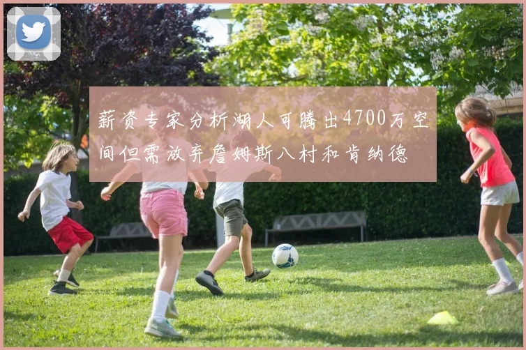 薪资专家分析湖人可腾出4700万空间但需放弃詹姆斯八村和肯纳德