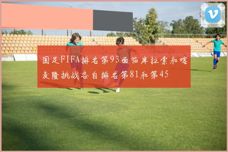 国足FIFA排名第93面临库拉索和喀麦隆挑战各自排名第81和第45