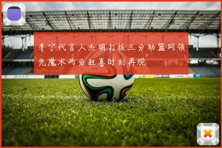 李宁代言人杰明打板三分助篮网领先魔术两分狂喜时刻再现