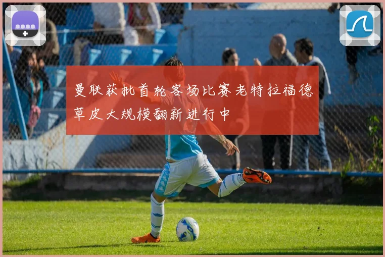 曼联获批首轮客场比赛老特拉福德草皮大规模翻新进行中