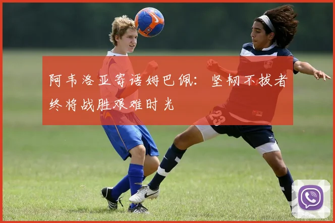 阿韦洛亚寄语姆巴佩：坚韧不拔者终将战胜艰难时光