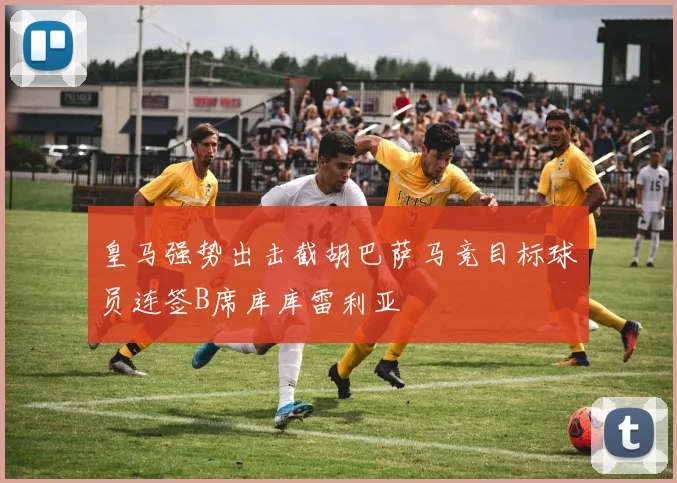 皇马强势出击截胡巴萨马竞目标球员连签B席库库雷利亚