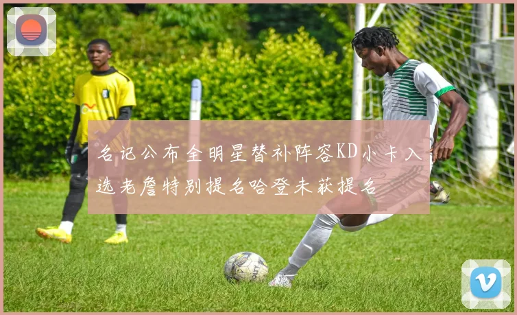 名记公布全明星替补阵容KD小卡入选老詹特别提名哈登未获提名