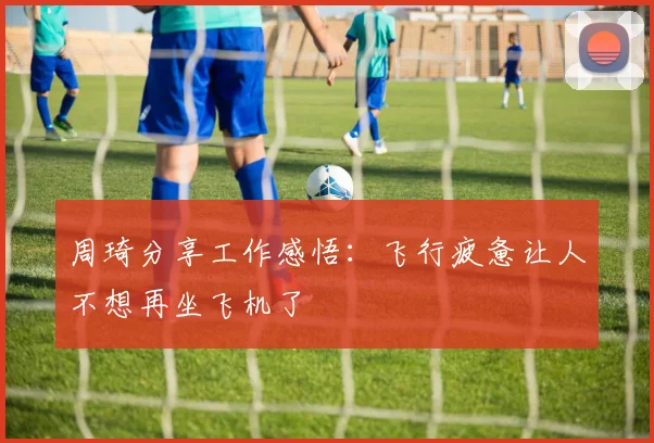 周琦分享工作感悟：飞行疲惫让人不想再坐飞机了