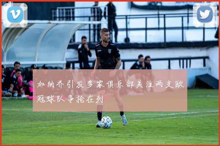 加纳乔引发多家俱乐部关注两支欧冠球队争抢在列