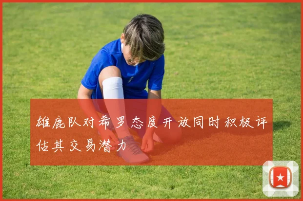 雄鹿队对希罗态度开放同时积极评估其交易潜力