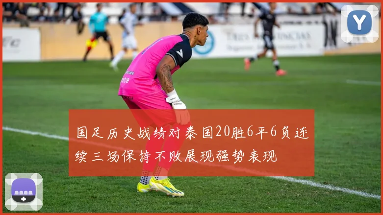 国足历史战绩对泰国20胜6平6负连续三场保持不败展现强势表现