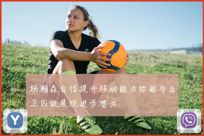 杨瀚森自信提升移动能力称能与后卫匹敌展现进步潜力