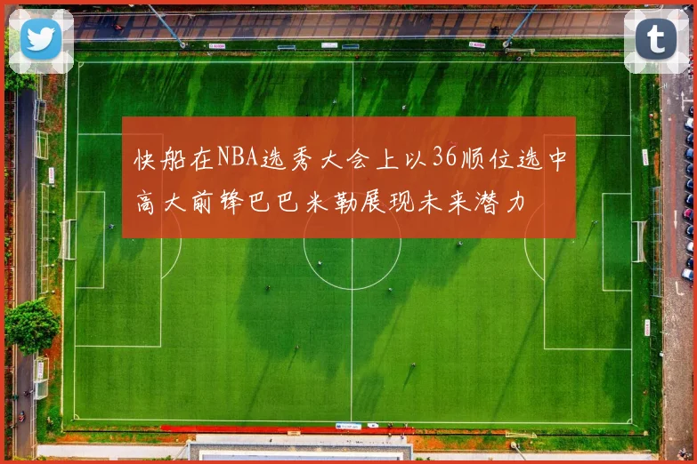 快船在NBA选秀大会上以36顺位选中高大前锋巴巴米勒展现未来潜力