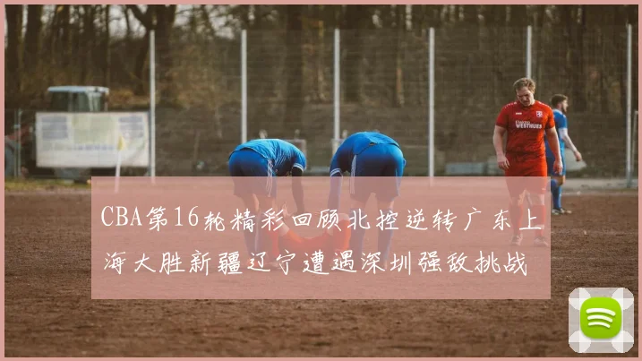 CBA第16轮精彩回顾北控逆转广东上海大胜新疆辽宁遭遇深圳强敌挑战